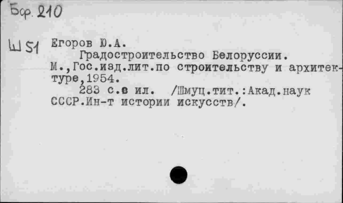 ﻿Ьср 240
u I rJ Егоров Ю.А.
Градостроительство Белоруссии.
М.,Гос.изд.лит.по строительству и архитек туре,1954.
283 c.Đ ил. /Шмуц.тит.:Акад.наук СССР.Ин-т истории искусств/.